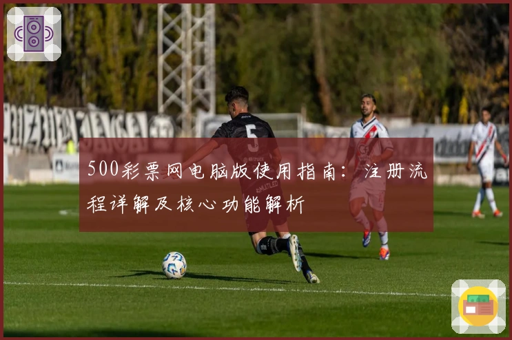 500彩票网电脑版使用指南：注册流程详解及核心功能解析