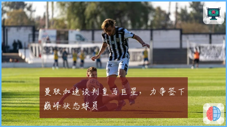 曼联加速谈判皇马巨星，力争签下巅峰状态球员