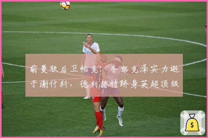 前曼联后卫帕克：齐尔克泽实力逊于谢什科，德利赫特跻身英超顶级后卫