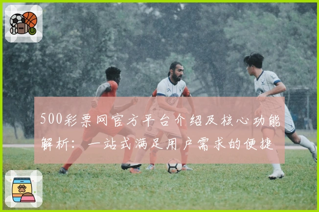 500彩票网官方平台介绍及核心功能解析：一站式满足用户需求的便捷方案