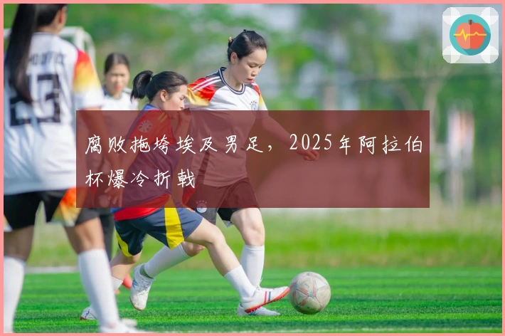 腐败拖垮埃及男足，2025年阿拉伯杯爆冷折戟