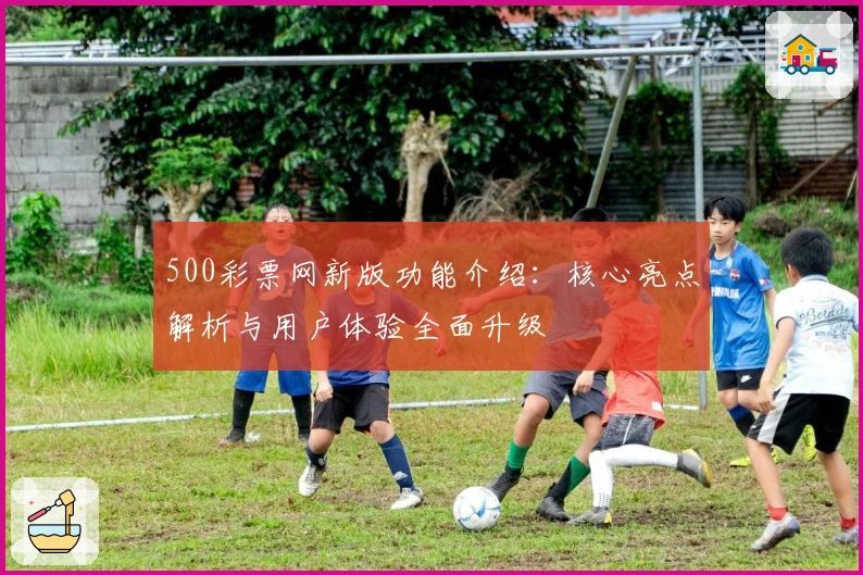500彩票网新版功能介绍：核心亮点解析与用户体验全面升级