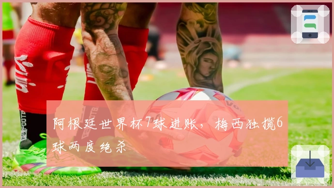 阿根廷世界杯7球进账，梅西独揽6球两度绝杀