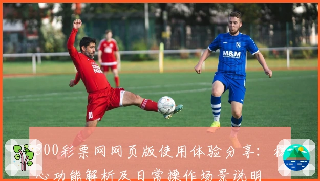 500彩票网网页版使用体验分享：核心功能解析及日常操作场景说明