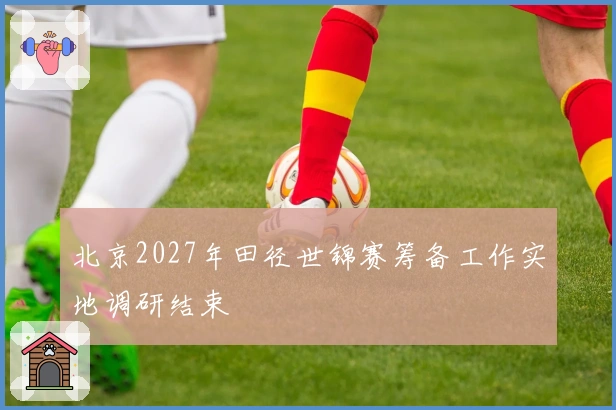 北京2027年田径世锦赛筹备工作实地调研结束