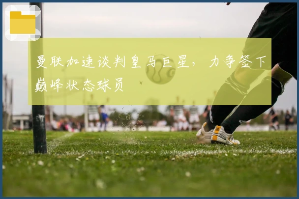 曼联加速谈判皇马巨星，力争签下巅峰状态球员