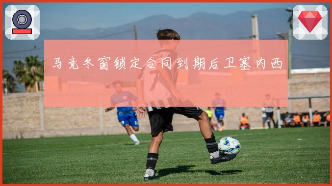 马竞冬窗锁定合同到期后卫塞内西