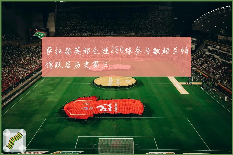 萨拉赫英超生涯280球参与数超兰帕德跃居历史第三