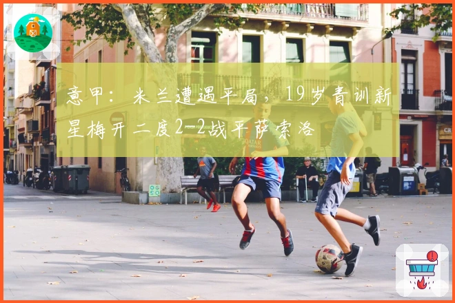 意甲：米兰遭遇平局，19岁青训新星梅开二度2-2战平萨索洛