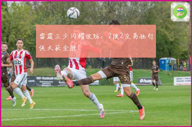 雷霆三少闪耀攻防，2换2交易独行侠大获全胜！