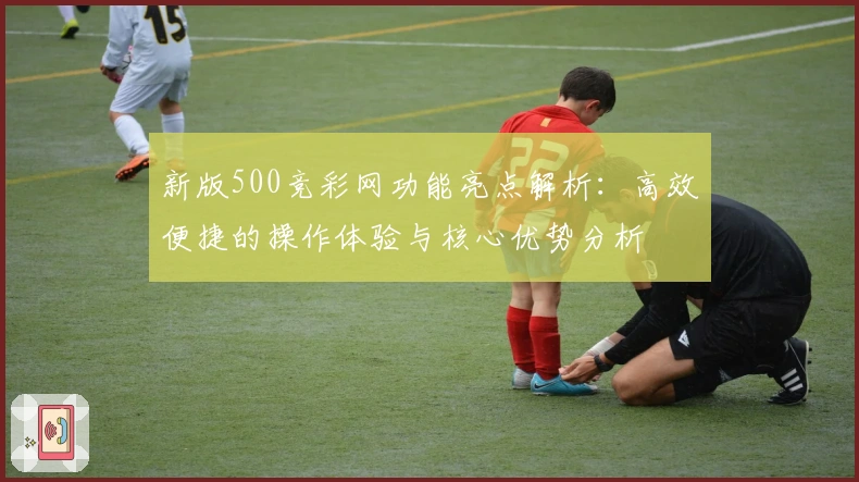 新版500竞彩网功能亮点解析：高效便捷的操作体验与核心优势分析